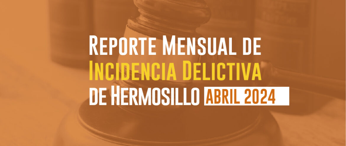 REPORTE MENSUAL DE INCIDENCIA DELICTIVA DE HERMOSILLO (ABRIL 2024)